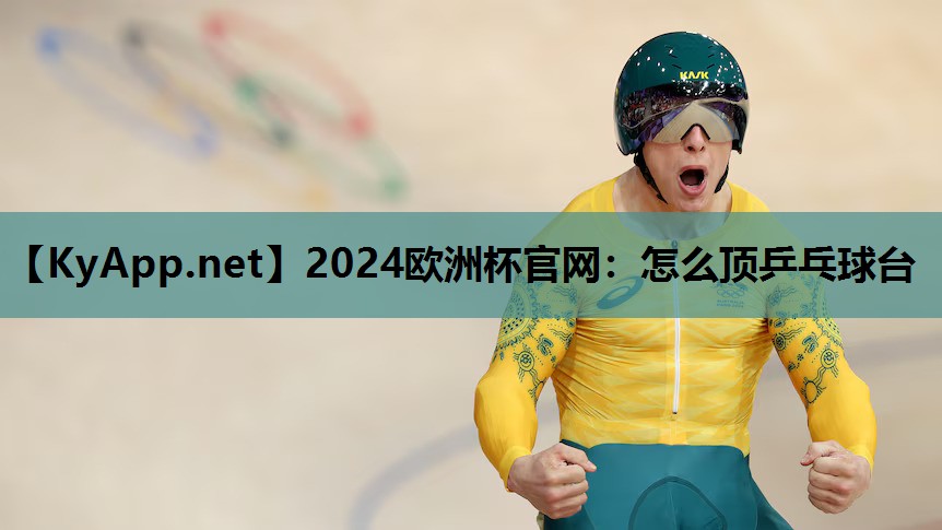 2024欧洲杯官网：怎么顶乒乓球台