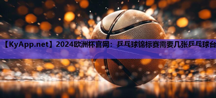 2024欧洲杯官网：乒乓球锦标赛需要几张乒乓球台